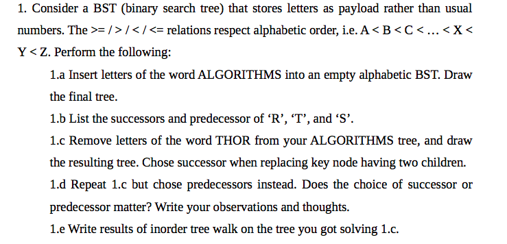 1. Consider a BST (binary search tree) that stores letters as payload rather than usual
numbers. The >= />/</<= relations respect alphabetic order, i.e. A<B<C< ..< X<
Y<Z. Perform the following:
1.a Insert letters of the word ALGORITHMS into an empty alphabetic BST. Draw
the final tree.
1.b List the successors and predecessor of 'R’, 'T’, and 'S'.
1.c Remove letters of the word THOR from your ALGORITHMS tree, and draw
the resulting tree. Chose successor when replacing key node having two children.
1.d Repeat 1.c but chose predecessors instead. Does the choice of successor or
predecessor matter? Write your observations and thoughts.
1.e Write results of inorder tree walk on the tree you got solving 1.c.
