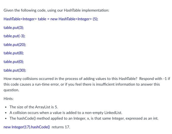 Given the following code, using our HashTable implementation:
HashTable<Integer> table = new HashTable<Integer> (5);
table.put(3);
table.put(-3);
table.put(20);
table.put(8);
table.put(0);
table.put(30);
How many collisions occurred in the process of adding values to this HashTable? Respond with -1 if
this code causes a run-time error, or if you feel there is insufficient information to answer this
question.
Hints:
• The size of the ArrayList is 5.
• A collision occurs when a value is added to a non-empty LinkedList.
• The hashCode() method applied to an Integer, x, is that same Integer, expressed as an int.
new Integer(17).hashCode() returns 17.
