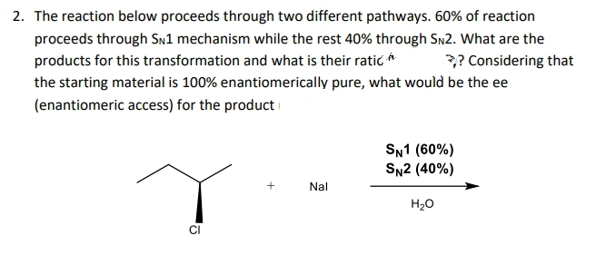2. The reaction below proceeds through two different pathways. 60% of reaction
proceeds through Sn1 mechanism while the rest 40% through SN2. What are the
products for this transformation and what is their ratic *
the starting material is 100% enantiomerically pure, what would be the ee
? Considering that
(enantiomeric access) for the product i
SN1 (60%)
SN2 (40%)
+
Nal
H20
