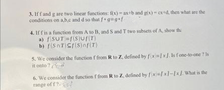 3. Iff and g are two lincar functions: f(x)- axtb and g(x) - Cx+d, then what are the
conditions on a,b,c and d so that fg=g+f
4. If f is a function from A to B, and S and T two subsets of A, show thi
a) fiSuT =r(S)Ur(T)
b) f(SnT)Cf(S)nf(T)
5. We consider the function f from R to Z, defined by fix=x]. Is f one-to-cee ? Is
it onto ?
6. We consider the function f from R to Z, defined by fix=xl-1xJ. What is the
range of f?ge
