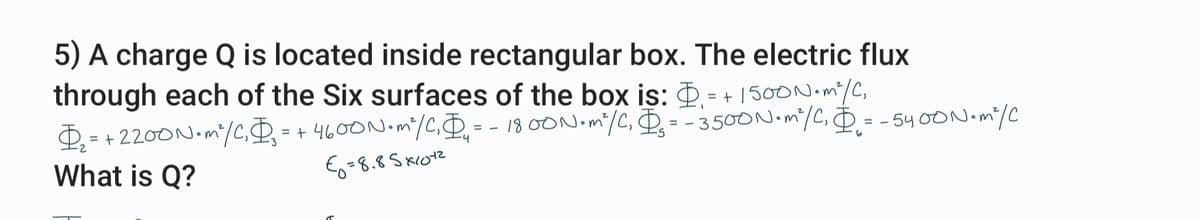 5) A charge Q is located inside rectangular box. The electric flux
through each of the Six surfaces of the box is: . = + 1500N.m/C,
= + 2200N.m/C,D = + 4600N.m/C,D
18 00N.mi/C, D= - 3500N.m/C, D= - 54 OON.mi/C
D - -
What is Q?
%3D
Eo=8.8 S krotz
