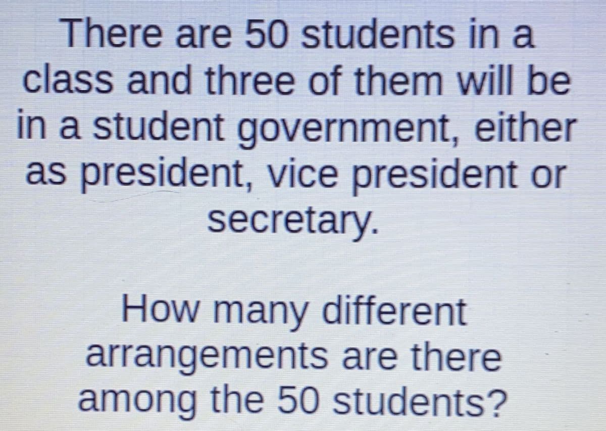 There are 50 students in a
class and three of them will be
in a student government, either
as president, vice president or
secretary.
How many different
arrangements are there
among the 50 students?
