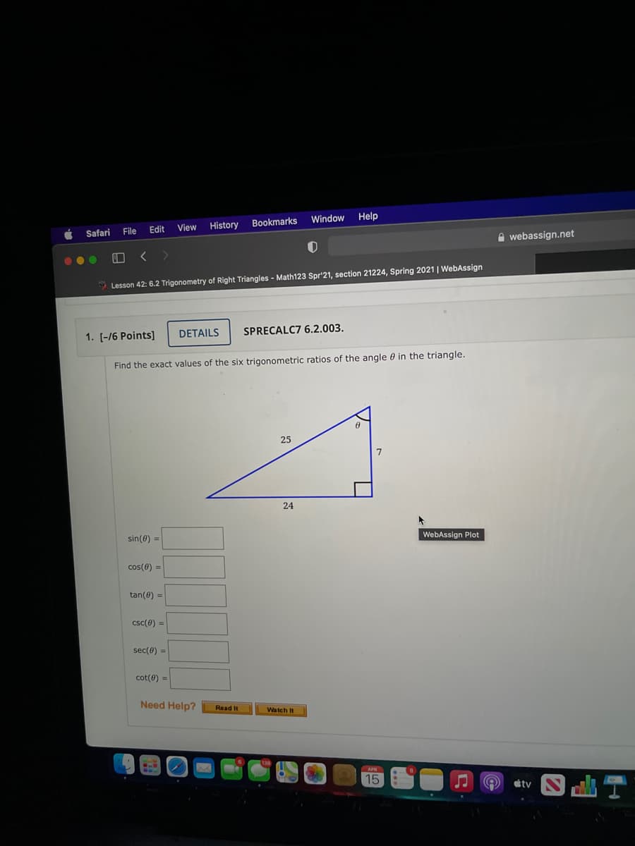 Window
Help
History
Bookmarks
File
Edit
View
Safari
A webassign.net
* Lesson 42: 6.2 Trigonometry of Right Triangles - Math123 Spr'21, section 21224, Spring 2021 | WebAssign
DETAILS
SPRECALC7 6.2.003.
1. [-/6 Points]
Find the exact values of the six trigonometric ratios of the angle 0 in the triangle.
25
24
WebAssign Plot
sin(0) =
cos(0) =
tan(0) =
csc(0) =
sec(0) =
cot(0) =
Need Help?
Read It
Watch It
APH
15
tv
