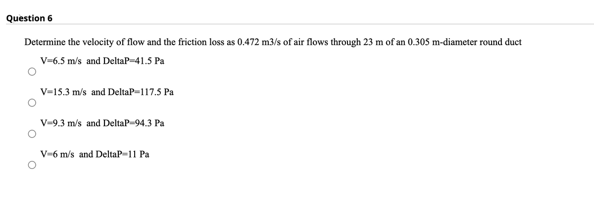 Question 6
Determine the velocity of flow and the friction loss as 0.472 m3/s of air flows through 23 m of an 0.305 m-diameter round duct
V=6.5 m/s and DeltaP=41.5 Pa
V=15.3 m/s and DeltaP=117.5 Pa
V=9.3 m/s and DeltaP=94.3 Pa
V=6 m/s and DeltaP=11 Pa
