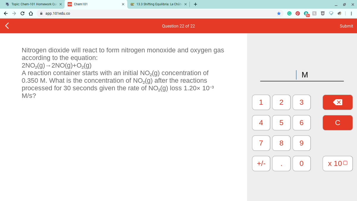 M Topic: Chem-101 Homework Qu
101 Chem101
= 13.3 Shifting Equilibria: Le Châte x
А app.101edu.co
Question 22 of 22
Submit
Nitrogen dioxide will react to form nitrogen monoxide and oxygen gas
according to the equation:
2NO2(g) – 2NO(g)+O¿(g)
A reaction container starts with an initial NO2(g) concentration of
0.350 M. What is the concentration of NO,(g) after the reactions
processed for 30 seconds given the rate of NO,(g) loss 1.20× 10-3
M/s?
M
1
2
4
7
9.
+/-
х 100
3.
