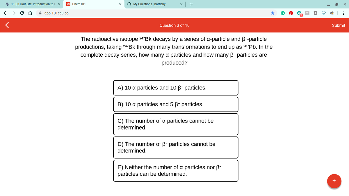 M 11.03 Half-Life: Introduction to
101 Chem101
O My Questions | bartleby
A app.101edu.co
Question 3 of 10
Submit
The radioactive isotope 247BK decays by a series of a-particle and B--particle
productions, taking 247BK through many transformations to end up as 207Pb. In the
complete decay series, how many a particles and how many B- particles are
produced?
A) 10 a particles and 10 B- particles.
B) 10 a particles and 5 B- particles.
C) The number of a particles cannot be
determined.
D) The number of B- particles cannot be
determined.
E) Neither the number of a particles nor B-
particles can be determined.
