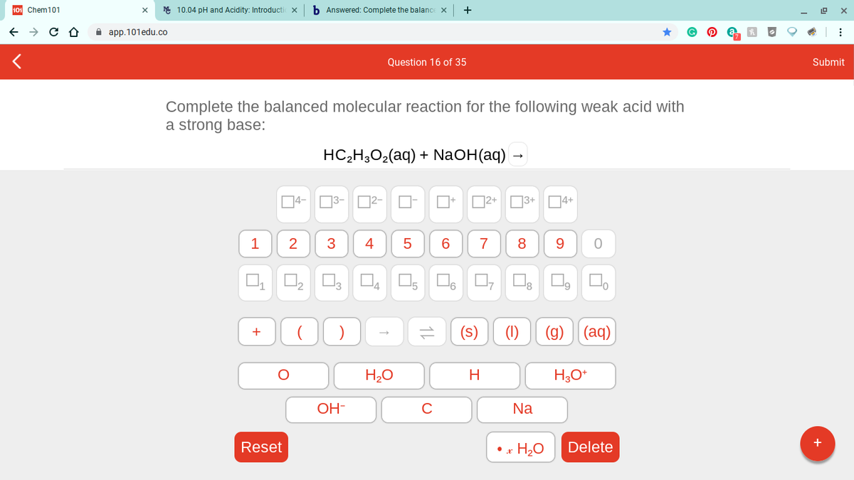 101 Chem101
M 10.04 pH and Acidity: Introductic x
b Answered: Complete the balance X
A app.101edu.co
Question 16 of 35
Submit
Complete the balanced molecular reaction for the following weak acid with
a strong base:
HC-Н,О-(aq) + NaOH(aq) -
4-
O3-
D2-
D2+ 03+ 4+
1
3
4
7
8
13
14
8
(s)
(1)
(g)
|(aq)
H2O
H
OH-
Na
Reset
• x H2O
Delete
2.
