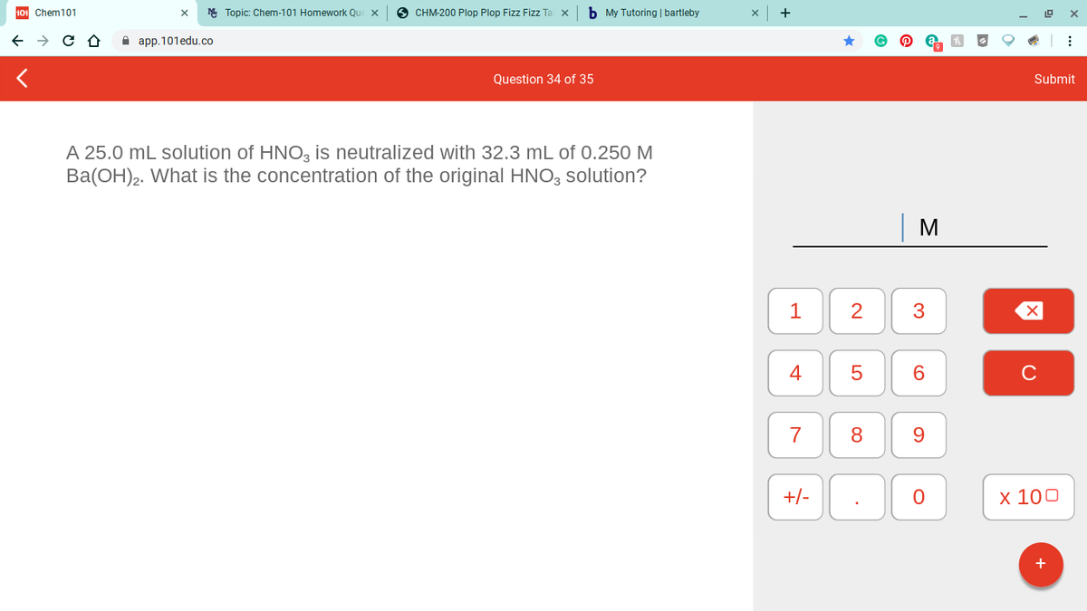 101 Chem101
M Topic: Chem-101 Homework Que X
O CHM-200 Plop Plop Fizz Fizz Ta
b My Tutoring | bartleby
+
A app.101edu.co
Question 34 of 35
Submit
A 25.0 mL solution of HNO, is neutralized with 32.3 mL of 0.250 M
Ba(OH)2. What is the concentration of the original HNO, solution?
M
1
2
4
7
9.
+/-
х 100
LO
