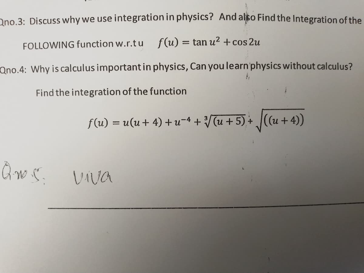Ono.3: Discuss why we use integration in physics? And also Find the Integration of the
FOLLOWING function w.r.t u f(u) = tan u? + cos 2u
Qno.4: Why is calculus importantin physics, Can you learn'physics without calculus?
Find the integration of the function
f(u) = u(u+ 4) +u¬4 + /[u + 5) + ((u + 4))
%3D
VIva
