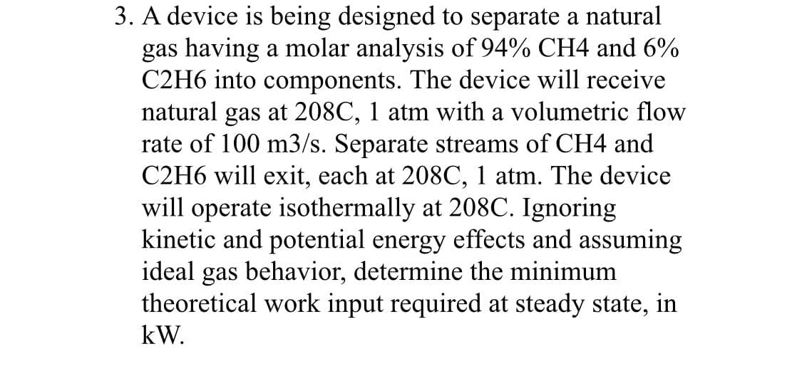 3. A device is being designed to separate a natural
gas having a molar analysis of 94% CH4 and 6%
C2H6 into components. The device will receive
natural gas at 208C, 1 atm with a volumetric flow
rate of 100 m3/s. Separate streams of CH4 and
C2H6 will exit, each at 208C, 1 atm. The device
will operate isothermally at 208C. Ignoring
kinetic and potential energy effects and assuming
ideal gas behavior, determine the minimum
theoretical work input required at steady state, in
kW.
