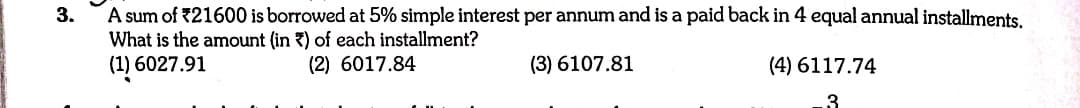 A sum of 21600 is borrowed at 5% simple interest per annum and is a paid back in 4 equal annual installments.
What is the amount (in ?) of each installment?
(1) 6027.91
3.
(2) 6017.84
(3) 6107.81
(4) 6117.74
3
