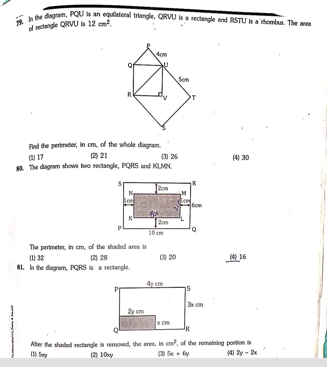 79. In the diagram, PQU is an equilateral triangle, QRVU is a rectangle and RSTU is a 'rhombus. The area
of rectangle QRVU is 12 cm².
4cm
5cm
R
Find the perimeter, in cm, of the whole diagram.
(2) 21
(3) 26
(1) 17
80. The diagram shows two rectangle, PQRS and KLMN.
(4) 30
R
2cm
N
1cm
lcm
6cm
2cm
10 cm
The perimeter, in cm, of the shaded area is
(1) 32
(2) 28
(3) 20
(4) 16
81. In the diagram, PQRS is a rectangle.
4y ст
IS
Зх ст
2у ст
x cm
R
After the shaded rectangle is removed, the area, in cm2, of the remaining portion is
(4) 2y - 2x
(1) 5ху
(2) 10xy
(3) 5x + 6y
