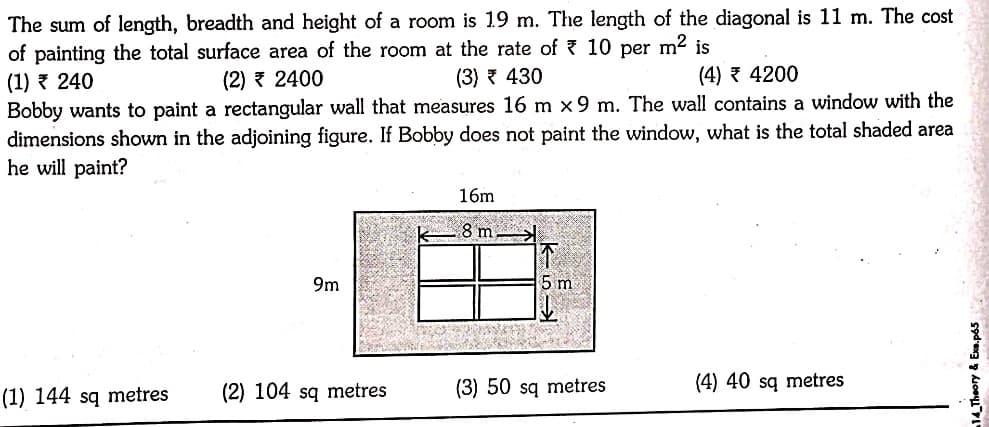 The sum of length, breadth and height of a room is 19 m. The length of the diagonal is 11 m. The cost
of painting the total surface area of the room at the rate of ? 10
(1) ? 240
Bobby wants to paint a rectangular wall that measures 16 m x9 m. The wall contains a window with the
dimensions shown in the adjoining figure. If Bobby does not paint the window, what is the total shaded area
he will paint?
m² is
per
(2) 7 2400
(3) ? 430
(4) 3 4200
16m
8 m
9m
5 m
(2) 104 sq metres
(3) 50 sq metres
(4) 40 sq metres
(1) 144 sq metres
14_Theory & Exe.p65
