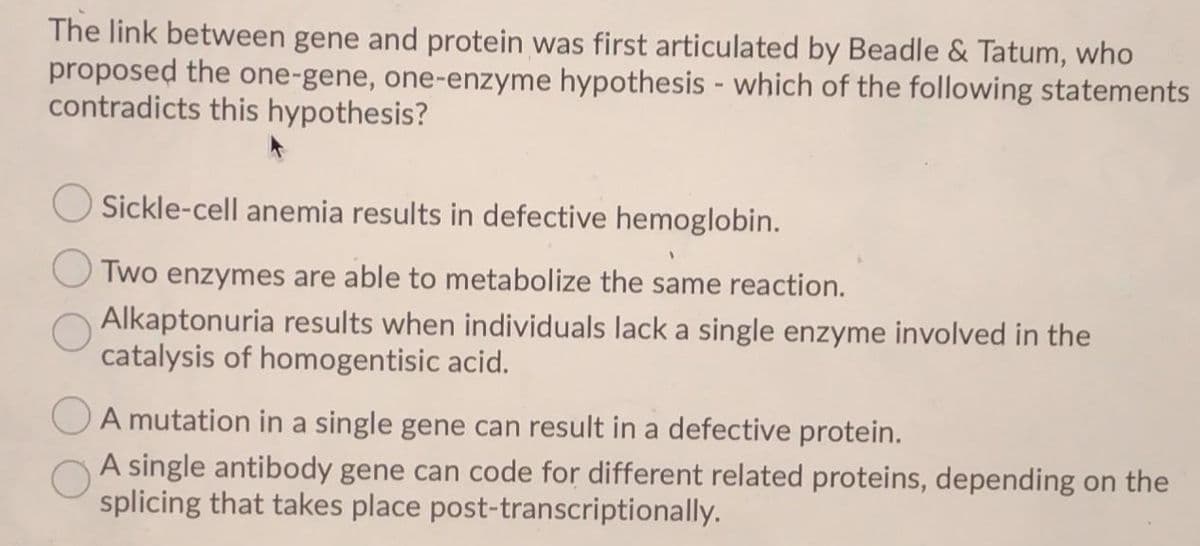 The link between gene and protein was first articulated by Beadle & Tatum, who
proposed the one-gene, one-enzyme hypothesis - which of the following statements
contradicts this hypothesis?
Sickle-cell anemia results in defective hemoglobin.
Two enzymes are able to metabolize the same reaction.
Alkaptonuria results when individuals lack a single enzyme involved in the
catalysis of homogentisic acid.
A mutation in a single gene can result in a defective protein.
A single antibody gene can code for different related proteins, depending on the
splicing that takes place post-transcriptionally.
