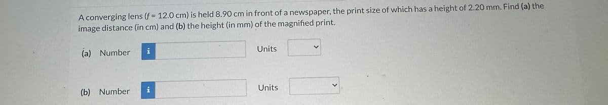 A converging lens (f = 12.0 cm) is held 8.90 cm in front of a newspaper, the print size of which has a height of 2.20 mm. Find (a) the
image distance (in cm) and (b) the height (in mm) of the magnified print.
(a) Number
(b) Number
i
And a
i
Units
Units