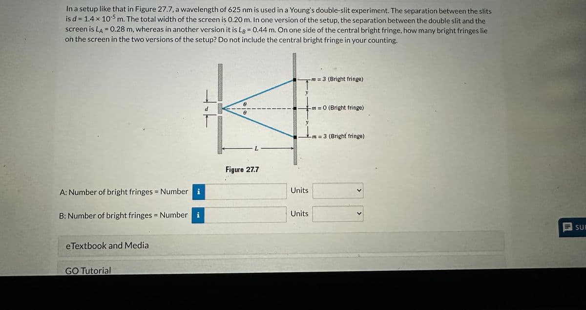 In a setup like that in Figure 27.7, a wavelength of 625 nm is used in a Young's double-slit experiment. The separation between the slits
is d = 1.4 x 105 m. The total width of the screen is 0.20 m. In one version of the setup, the separation between the double slit and the
screen is LA = 0.28 m, whereas in another version it is Lg = 0.44 m. On one side of the central bright fringe, how many bright fringes lie
on the screen in the two versions of the setup? Do not include the central bright fringe in your counting.
A: Number of bright fringes = Number i
B: Number of bright fringes = Number i
eTextbook and Media
GO Tutorial
d
T
TONG FAANK
0
L-
Figure 27.7
↑m
Units
m = 3 (Bright fringe)
Units
m=0 (Bright fringe)
-m-3 (Bright fringe)
=
SUE