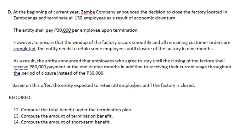 D. At the beginning of current year, Zamba Company announced the decision to close the factory located in
Zamboanga and terminate all 150 employees as a result of economic downturn.
The entity shall pay P30,000 per employee upon termination.
However, to ensure that the windup of the factory occurs smoothly and all remaining customer orders are
completed, the entity needs to retain some employees until closure of the factory in nine months.
As a result, the entity announced that employees who agree to stay until the closing of the factory shall
receive P80,000 payment at the end of nine months in addition to receiving their current wage throughout
the period of closure instead of the P30,000.
Based on this offer, the entity expected to retain 20 employpes until the factory is closed.
REQUIRED:
12. Compute the total benefit under the termination plan.
13. Compute the amount of termination benefit.
14. Compute the amount of short-term benefit.
