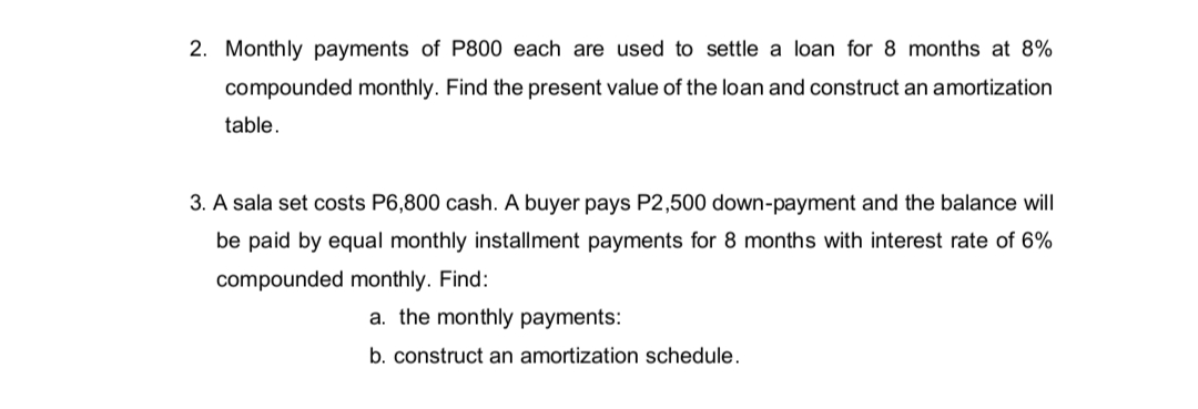 2. Monthly payments of P800 each are used to settle a loan for 8 months at 8%
compounded monthly. Find the present value of the loan and construct an amortization
table.
3. A sala set costs P6,800 cash. A buyer pays P2,500 down-payment and the balance will
be paid by equal monthly installment payments for 8 months with interest rate of 6%
compounded monthly. Find:
a. the monthly payments:
b. construct an amortization schedule.
