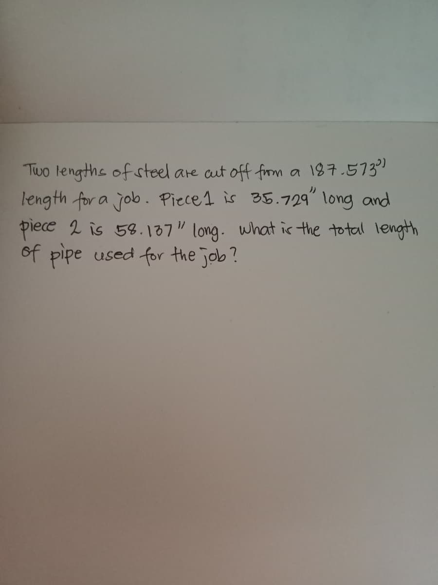 Two lengths of steel are aut off firm a 187.573"
length for a job. Piece1 is a5.729" long and
piece 2 is 58.137" long. what is the to tal length
of pipe used for the job?
