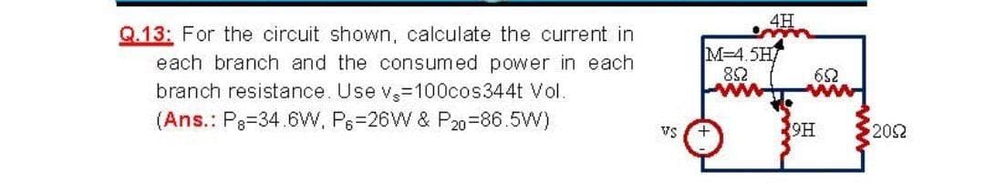 4H
Q.13: For the circuit shown, calculate the current in
each branch and the consumed power in each
M=4.5H
82
branch resistance. Use v-100cos344t Vol.
(Ans.: P3=34.6W. P6=26W & P20=86.5W)
9H
Vs
202

