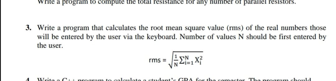 Write a program to compute the total resistance for any number of parallel resistors.
3. Write a program that calculates the root mean square value (rms) of the real numbers those
will be entered by the user via the keyboard. Number of values N should be first entered by
the user.
rms =
N2i=1 X
Write a C program to calculate a student's GRA for the semester The program shouldd
