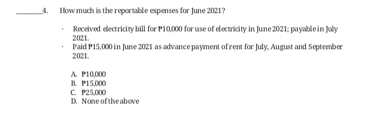 _4.
How much is the reportable expenses for June 2021?
Received electricity bill for P10,000 for use of electricity in June 2021; payable in July
2021.
Paid P15,000 in June 2021 as advance payment ofrent for July, August and September
2021.
A. P10,000
В. Р15,000
С. Р25,000
D. None of the above
