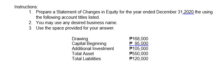 Instructions:
1. Prepare a Statement of Changes in Equity for the year ended December 31,2020 the using
the following account titles listed.
2. You may use any desired business name.
3. Use the space provided for your answer.
Drawing
Capital Beginning
Additional Investment
Total Asset
P168,000
2 95.000
P105,000
P550,000
P120,000
Total Liabilities
