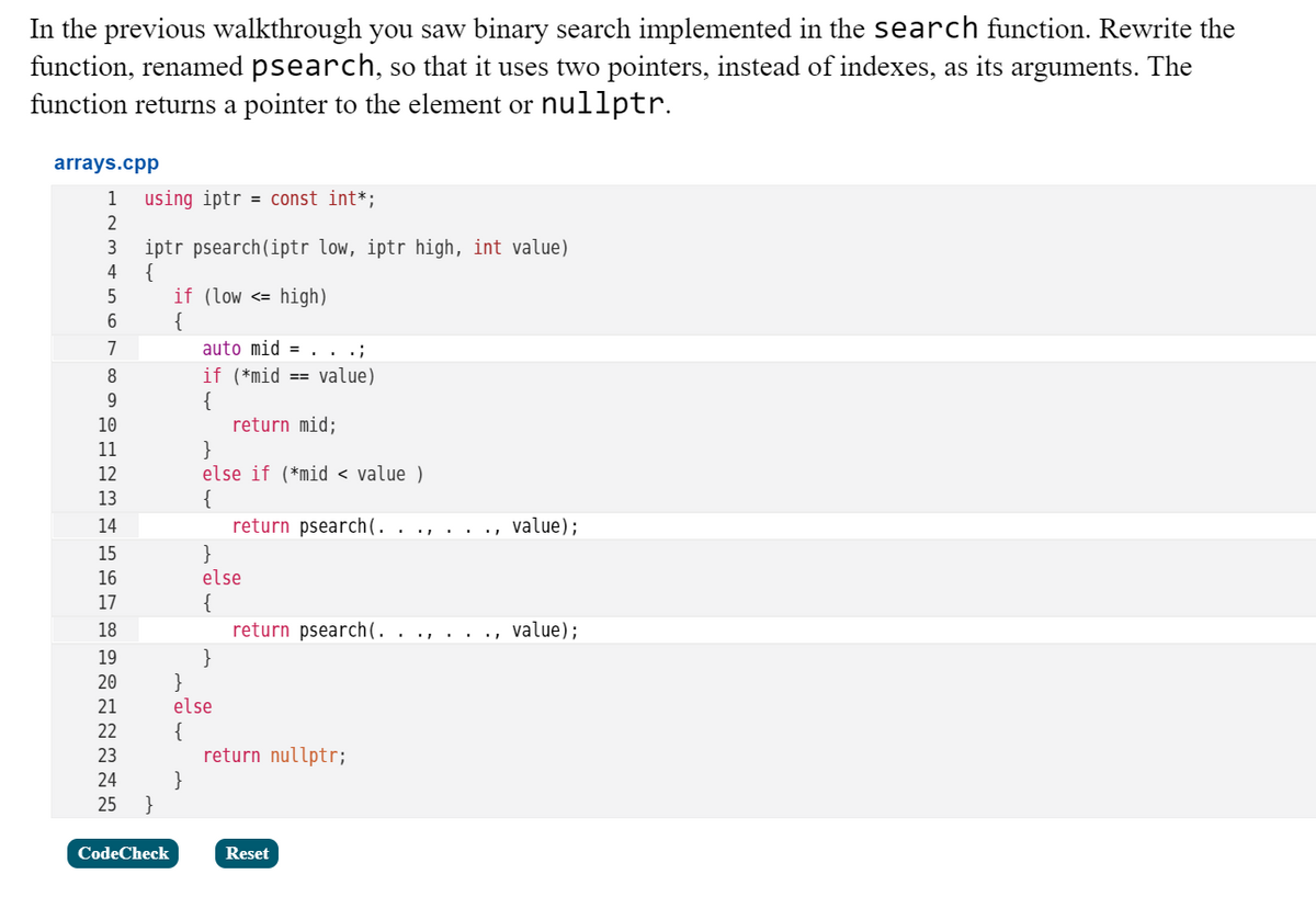 In the previous walkthrough you saw binary search implemented in the search function. Rewrite the
function, renamed psearch, so that it uses two pointers, instead of indexes, as its arguments. The
function returns a pointer to the element or nullptr.
arrays.cpp
1
using iptr = const int*;
2
iptr psearch(iptr low, iptr high, int value)
{
4
if (low <= high)
{
auto mid =.. .;
if (*mid ==
{
return mid;
}
else if (*mid < value )
{
return psearch(.
7
value)
9
10
11
12
13
14
value);
}
else
{
return psearch(. . ., . .
15
16
17
18
value);
}
}
else
{
return nullptr;
}
}
19
20
21
22
23
24
25
CodeCheck
Reset
