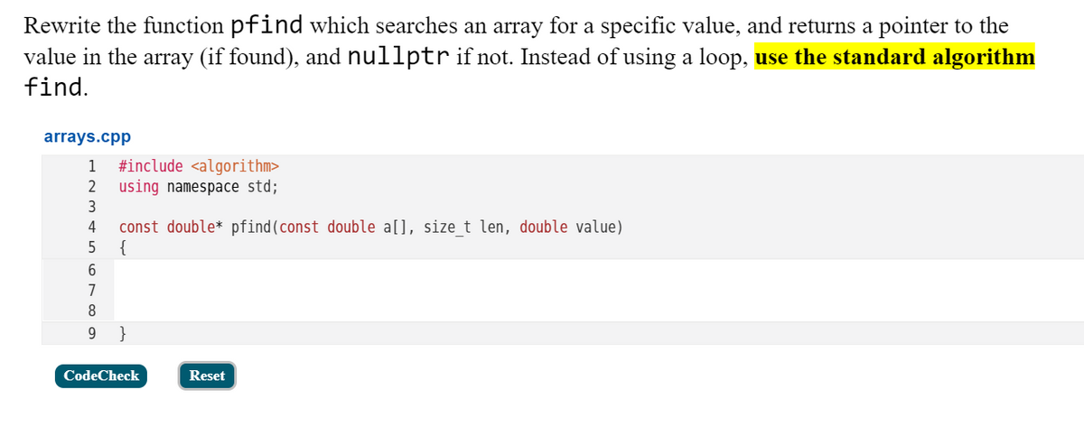 Rewrite the function pfind which searches an array for a specific value, and returns a pointer to the
value in the array (if found), and nullptr if not. Instead of using a loop, use the standard algorithm
find.
arrays.cpp
#include <algorithm>
using namespace std;
1
2
3
const double* pfind(const double a[], size_t len, double value)
{
4
6.
7
9
}
CodeCheck
Reset
