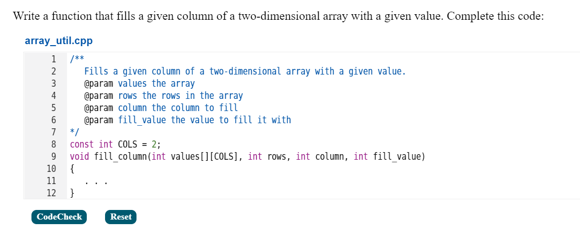 Write a function that fills a given column of a two-dimensional array with a given value. Complete this code:
array_util.cpp
/**
Fills a given column of a two-dimensional array with a given value.
@param values the array
@param rows the rows in the array
@param column the column to fill
@param fill value the value to fill it with
*/
const int COLS = 2;
void fill column (int values[][COLS], int rows, int column, int fill value)
{
11
1
2
3
4
7
8
9.
10
12
}
CodeCheck
Reset
