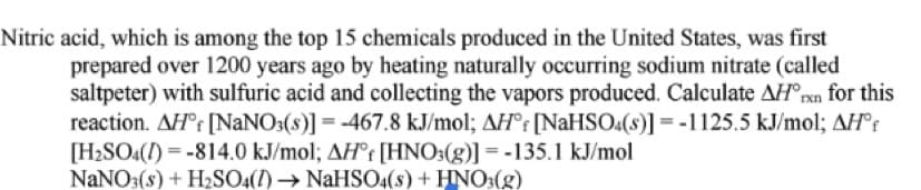 Nitric acid, which is among the top 15 chemicals produced in the United States, was first
prepared over 1200 years ago by heating naturally occurring sodium nitrate (called
saltpeter) with sulfuric acid and collecting the vapors produced. Calculate AH°rxn for this
reaction. AH°r [NANO:(8)] = -467.8 kJ/mol; AH°r [NaHSO:(s)] = -1125.5 kJ/mol; AH°r
[H2SO4(1) = -814.0 kJ/mol; AH°r [HNO:(g)] = -135.1 kJ/mol
NaNO3(s) + H2SO4(1)NaHSO4(s) + HNO3(g)
