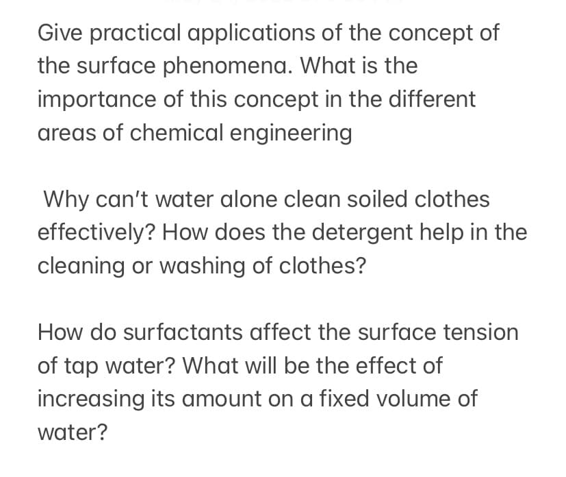 Give practical applications of the concept of
the surface phenomena. What is the
importance of this concept in the different
areas of chemical engineering
Why can't water alone clean soiled clothes
effectively? How does the detergent help in the
cleaning or washing of clothes?
How do surfactants affect the surface tension
of tap water? What will be the effect of
increasing its amount on a fixed volume of
water?