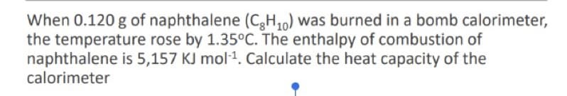 When 0.120 g of naphthalene (C,H10) was burned in a bomb calorimeter,
the temperature rose by 1.35°C. The enthalpy of combustion of
naphthalene is 5,157 KJ mol1. Calculate the heat capacity of the
calorimeter
