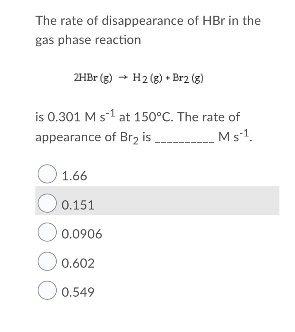 The rate of disappearance of HBr in the
gas phase reaction
+ H2 (g) + Br2 (g)
2HBR (g)
is 0.301 M s-1 at 150°C. The rate of
Ms-1.
appearance of Br2 is
1.66
0.151
0.0906
O 0.602
0.549
