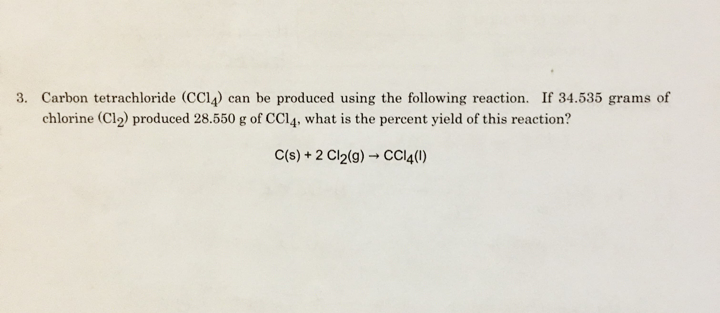 3. Carbon tetrachloride (CCl4 can be produced using the following reaction. If 34.535 grams of
chlorine (Cl2) produced 28.5500 g of CCI4, what is the percent yield of this reaction?
C(s)+2 Cl2(g)CC4()
