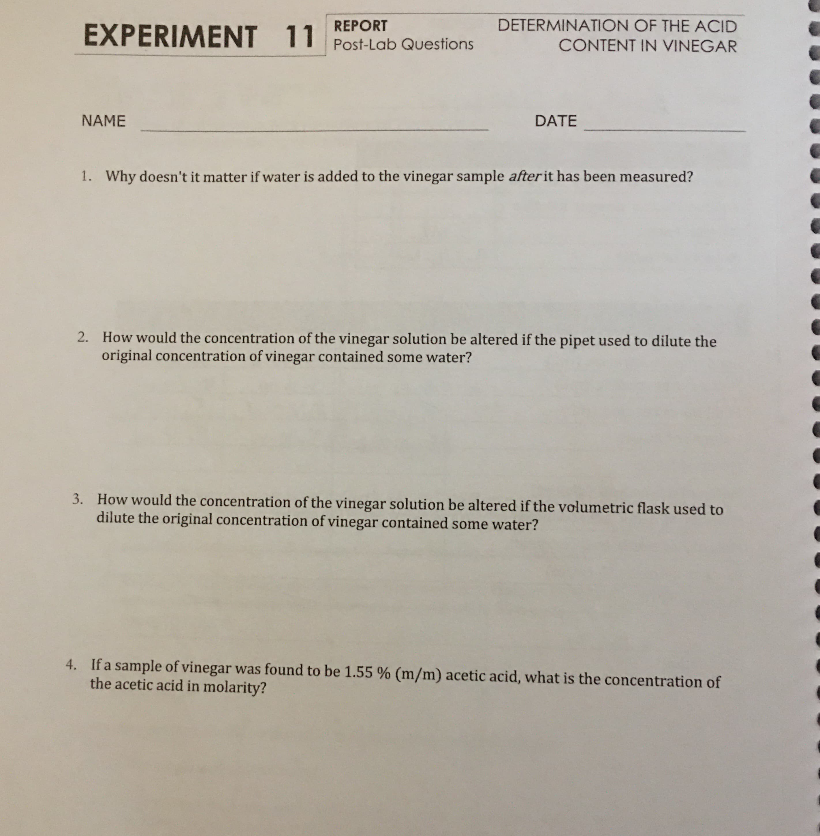 DETERMINATION OF THE ACID
REPORT
EXPERIMENT 11
Post-Lab Questions
CONTENT IN VINEGAR
NAME
DATE
Why doesn't it matter if water is added to the vinegar sample afterit has been measured?
1.
How would the concentration of the vinegar solution be altered if the pipet used to dilute the
original concentration of vinegar contained some water?
2.
How would the concentration of the vinegar solution be altered if the volumetric flask used to
dilute the original concentration of vinegar contained some water?
3.
4. If a sample of vinegar was found to be 1.55 % (m/m) acetic acid, what is the concentration of
the acetic acid in molarity?
