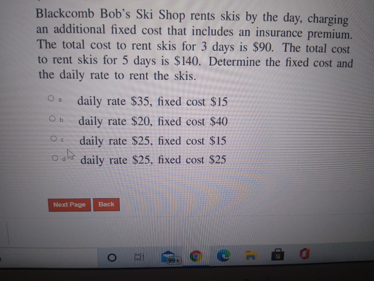 Blackcomb Bob's Ski Shop rents skis by the day, charging
an additional fixed cost that includes an insurance premium.
The total cost to rent skis for 3 days is $90. The total cost
to rent skis for 5 days is $140. Determine the fixed cost and
the daily rate to rent the skis.
O a
daily rate $35, fixed cost $15
daily rate $20, fixed cost $40
daily rate $25, fixed cost $15
daily rate $25, fixed cost $25
Next Page
Back
(99+)
