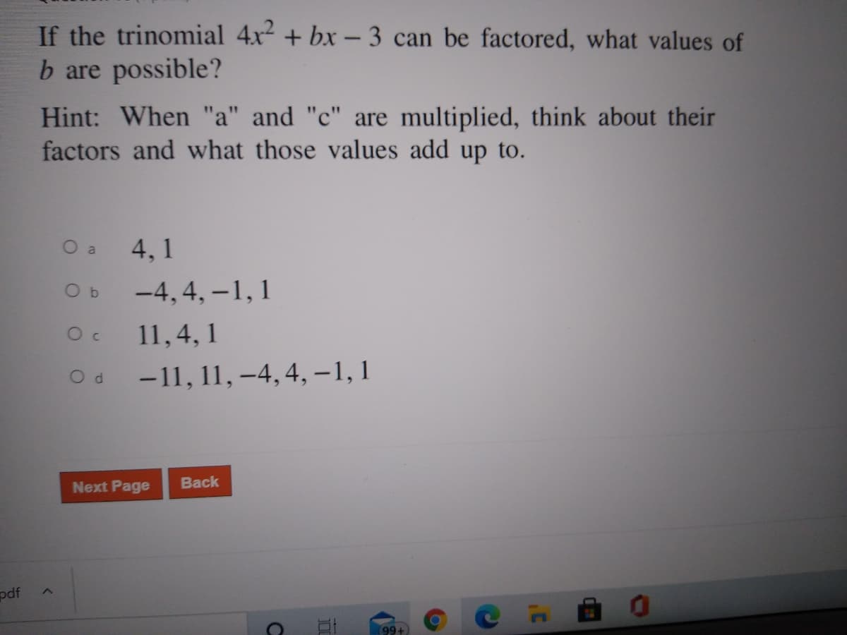 If the trinomial 4x2 + bx - 3 can be factored, what values of
b are possible?
Hint: When "a" and "c" are multiplied, think about their
factors and what those values add up to.
O a
4, 1
O b
-4, 4, –1,1
11,4, 1
-11, 11, –4, 4,-1,1
Od
Next Page
Back
pdf
(99+

