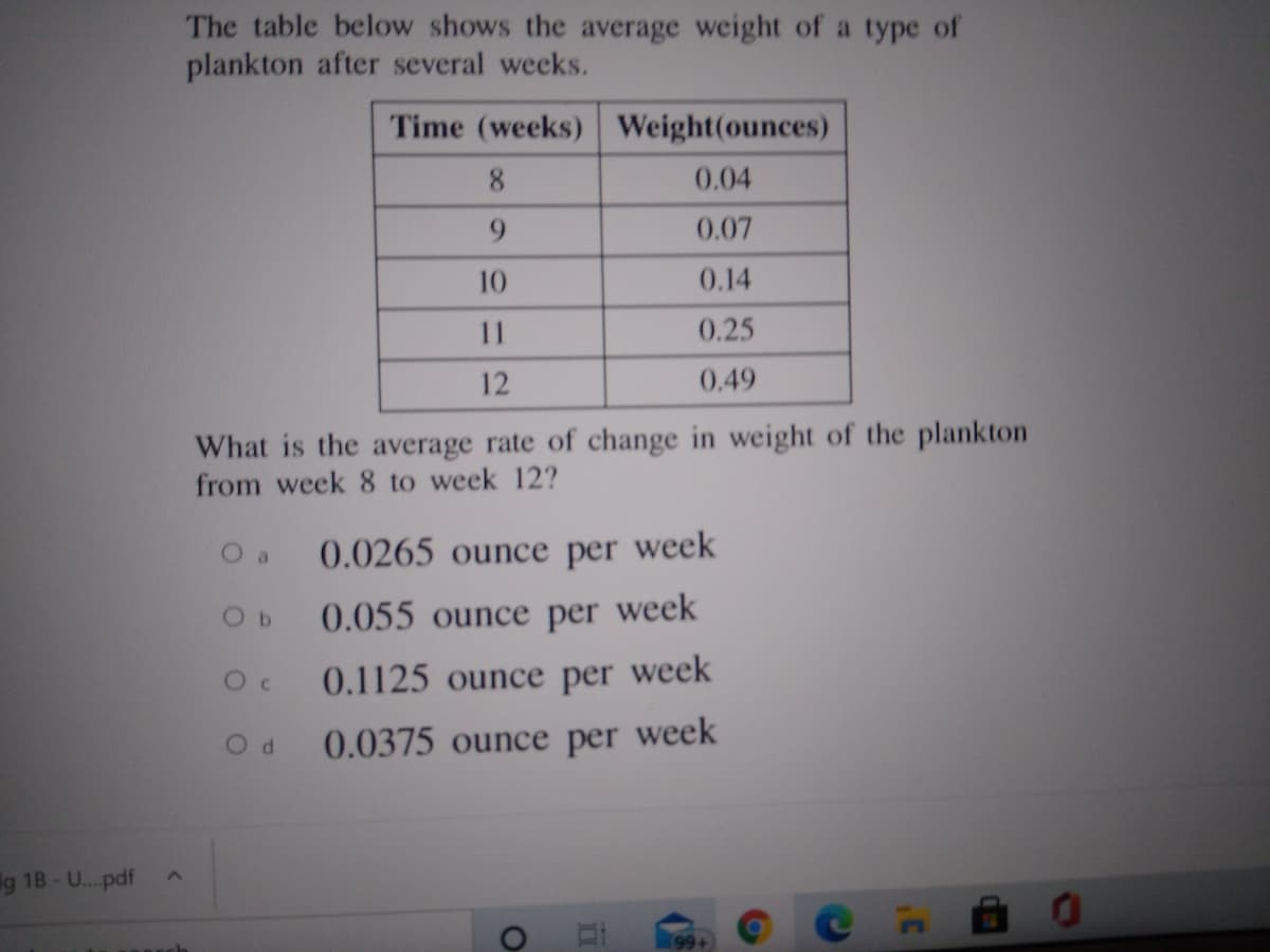 The table below shows the average weight of a type of
plankton after several weeks.
Time (weeks) Weight(ounces)
8
0.04
0.07
10
0.14
11
0.25
12
0.49
What is the average rate of change in weight of the plankton
from week 8 to week 12?
O a
0.0265 ounce per week
0.055 ounce per week
0.1125 ounce per week
0.0375 ounce per week
g 18-U...pdf
