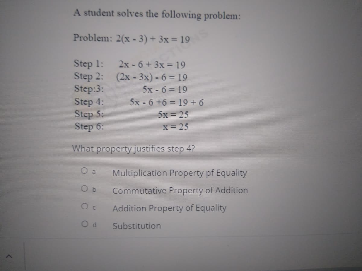 Problem: 2(x - 3) 19
A student solves the following problem:
Step 1:
Step 2:
Step:3:
Step 4:
Step 5:
Step 6:
2x -6+3x 19
(2x - 3x) - 6= 19
5x-6= 19
5x - 6 +6 = 19+ 6
5x = 25
X= 25
What property justifies step 47
O a
Multiplication Property pf Equality
Commutative Property of Addition
Addition Property of Equality
Substitution
