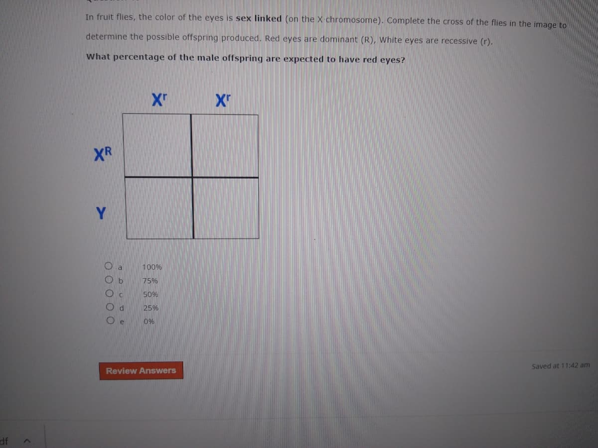 In fruit flies, the color of the eyes is sex linked (on the X chromosome). Complete the cross of the flies in the image to
determine the possible offspring produced. Red eyes are dominant (R), White eyes are recessive (r).
What percentage of the male offspring are expected to have red eyes?
XR
Y
O a
100%
O b
75%
50%
Od
25%
e
0%
Saved at 11:42 am
Review Answers
JP
