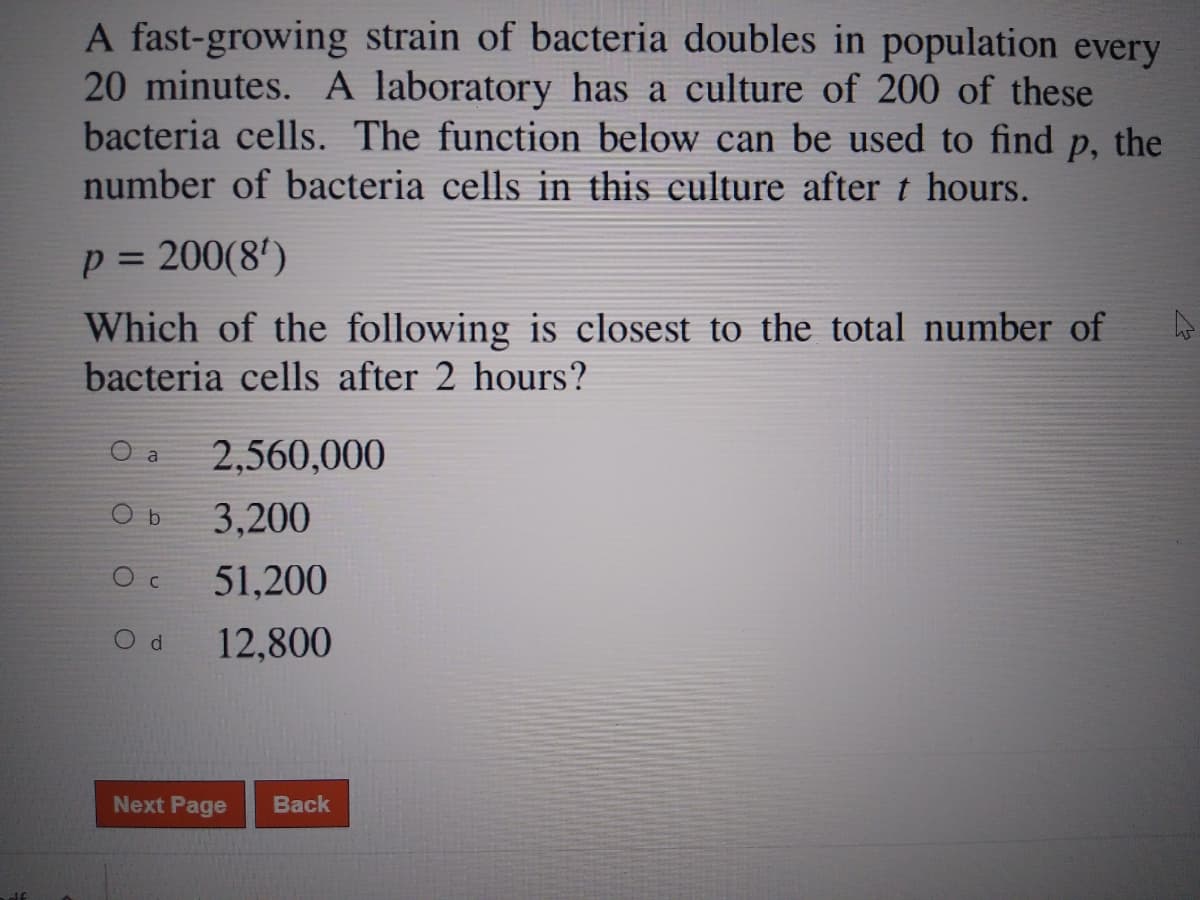 A fast-growing strain of bacteria doubles in population every
20 minutes. A laboratory has a culture of 200 of these
bacteria cells. The function below can be used to find
P, the
number of bacteria cells in this culture after t hours.
p = 200(8')
Which of the following is closest to the total number of
%3D
bacteria cells after 2 hours?
O a
2,560,000
3,200
51,200
C.
12,800
Next Page
Back
