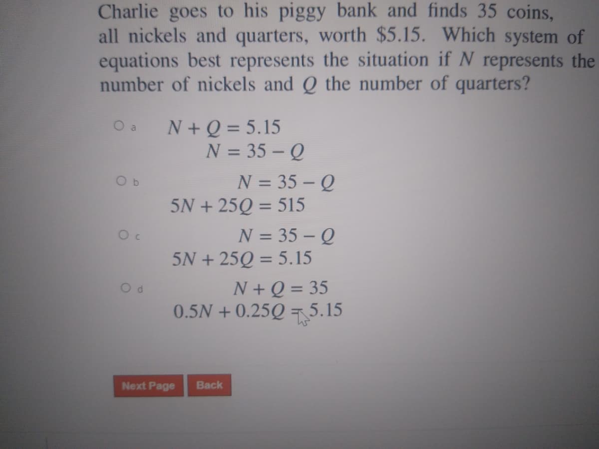 Charlie goes to his piggy bank and finds 35 coins,
all nickels and quarters, worth $5.15. Which system of
equations best represents the situation if N represents the
number of nickels and Q the number of quarters?
O a
N+Q = 5.15
N = 35 - Q
%3D
N = 35 – Q
5N + 25Q = 515
O b
%3D
N = 35 – Q
5N + 25Q = 5.15
%3D
N+Q = 35
0.5N +0.25Q = 5.15
Od
Next Page
Back
