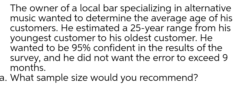 The owner of a local bar specializing in alternative
music wanted to determine the average age of his
customers. He estimated a 25-year range from his
youngest customer to his oldest customer. He
wanted to be 95% confident in the results of the
survey, and he did not want the error to exceed 9
months.
a. What sample size would you recommend?
