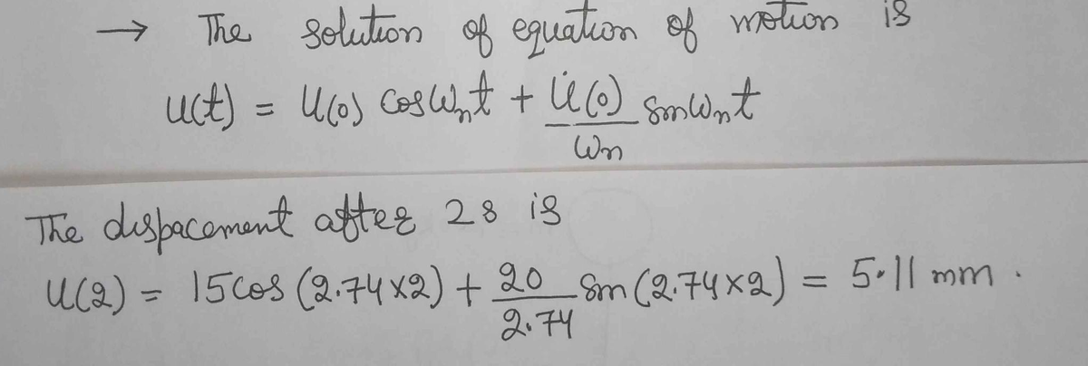 The solution of equation of motion is
uct) = Ucos Coglnt + Ü6)
%3D
Wn
The disbacoment afteg 28 is
Uca) = 15co8 (2.74 x2) + 20 Sm (2.74 x2) =
5.11 mm
%3D
2.74

