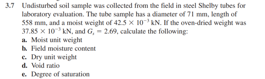 3.7
Undisturbed soil sample was collected from the field in steel Shelby tubes for
laboratory evaluation. The tube sample has a diameter of 71 mm, length of
558 mm, and a moist weight of 42.5 × 10¬³ kN. If the oven-dried weight was
37.85 × 10-³ kN, and G, = 2.69, calculate the following:
a. Moist unit weight
b. Field moisture content
c. Dry unit weight
d. Void ratio
e. Degree of saturation
