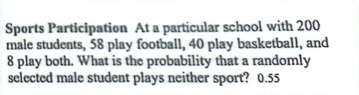 Sports Participation At a particular school with 200
male students, 58 play football, 40 play basketball, and
8 play both. What is the probability that a randomly
selected male student plays neither sport? 0.55