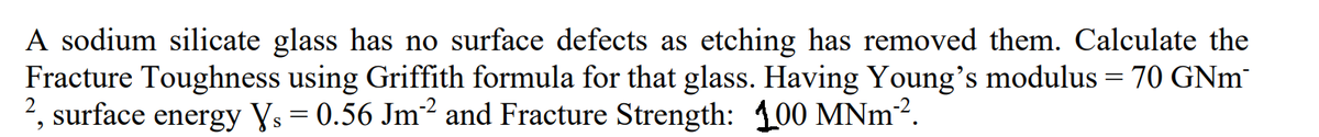 A sodium silicate glass has no surface defects as etching has removed them. Calculate the
Fracture Toughness using Griffith formula for that glass. Having Young's modulus = 70 GNM¯
2, surface energy Ys = 0.56 Jm² and Fracture Strength: 100 MNm².
