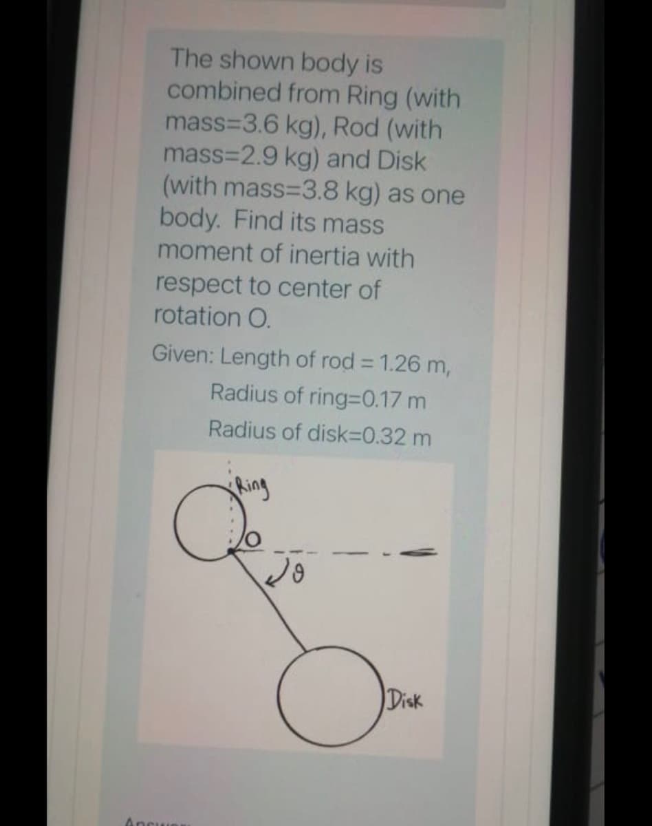 The shown body is
combined from Ring (with
mass=3.6 kg), Rod (with
mass=2.9 kg) and Disk
(with mass=3.8 kg) as one
body. Find its mass
moment of inertia with
respect to center of
rotation O.
Given: Length of rod = 1.26 m,
Radius of ring=0.17 m
Radius of disk=0.32 m
Ring
Disk
Apsue
