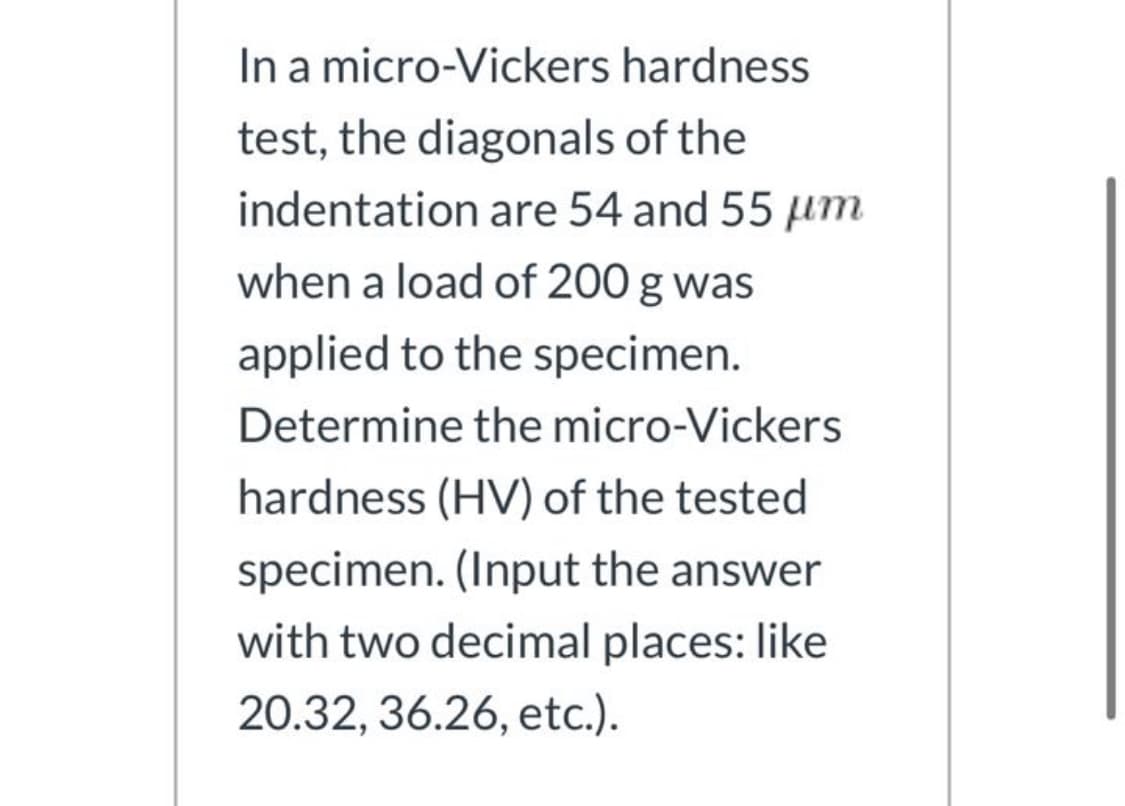 In a micro-Vickers hardness
test, the diagonals of the
indentation are 54 and 55 um
when a load of 200 g was
applied to the specimen.
Determine the micro-Vickers
hardness (HV) of the tested
specimen. (Input the answer
with two decimal places: like
20.32, 36.26, etc.).
